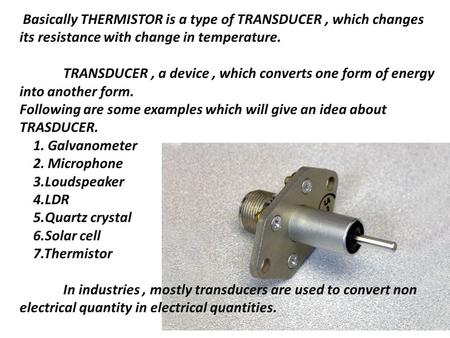 Basically THERMISTOR is a type of TRANSDUCER, which changes its resistance with change in temperature. TRANSDUCER, a device, which converts one form of.