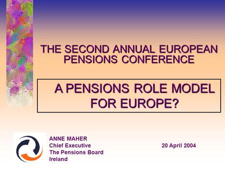 THE SECOND ANNUAL EUROPEAN PENSIONS CONFERENCE ANNE MAHER Chief Executive20 April 2004 The Pensions Board Ireland A PENSIONS ROLE MODEL FOR EUROPE?