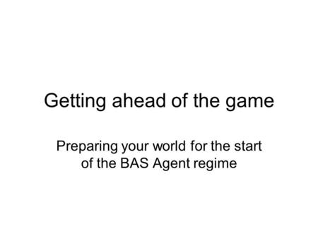 Getting ahead of the game Preparing your world for the start of the BAS Agent regime.