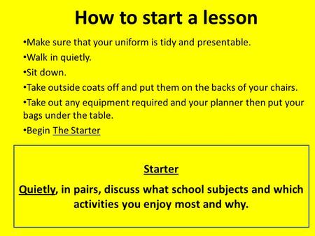 How to start a lesson Make sure that your uniform is tidy and presentable. Walk in quietly. Sit down. Take outside coats off and put them on the backs.