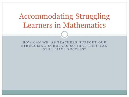 HOW CAN WE, AS TEACHERS SUPPORT OUR STRUGGLING SCHOLARS SO THAT THEY CAN STILL HAVE SUCCESS? Accommodating Struggling Learners in Mathematics.