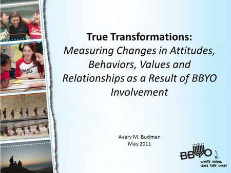 True Transformations: Measuring Changes in Attitudes, Behaviors, Values and Relationships as a Result of BBYO Involvement Avery M. Budman May 2011.