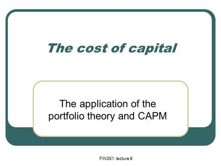 FIN351: lecture 6 The cost of capital The application of the portfolio theory and CAPM.