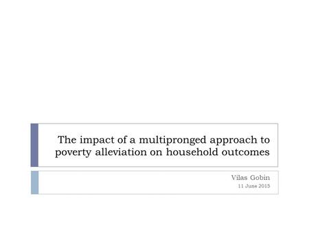 The impact of a multipronged approach to poverty alleviation on household outcomes Vilas Gobin 11 June 2015.