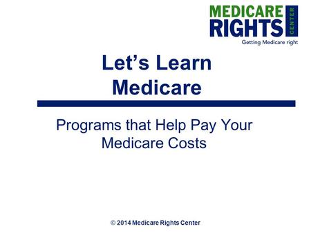 © 2014 Medicare Rights Center Let’s Learn Medicare Programs that Help Pay Your Medicare Costs.