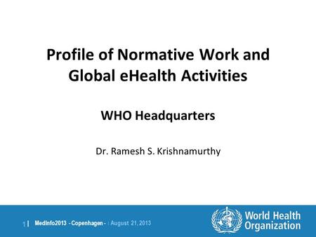 1 | MedInfo2013 - Copenhagen - | August 21, 2013 Profile of Normative Work and Global eHealth Activities WHO Headquarters Dr. Ramesh S. Krishnamurthy.