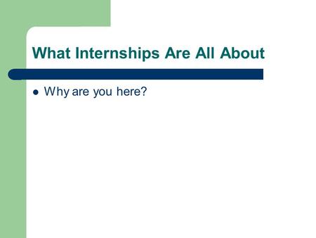 What Internships Are All About Why are you here?.