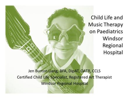 Child Life and Music Therapy on Paediatrics Windsor Regional Hospital Jen Burton Liang, BFA, DipAT, OATR, CCLS Certified Child Life Specialist, Registered.