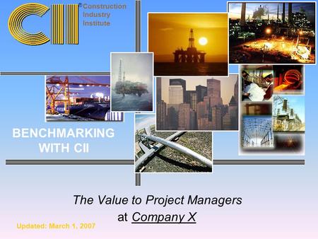 The Value to Project Managers at Company X Construction Industry Institute BENCHMARKING WITH CII ® Updated: March 1, 2007.