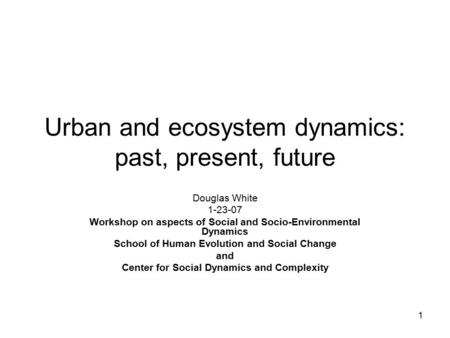 1 Urban and ecosystem dynamics: past, present, future Douglas White 1-23-07 Workshop on aspects of Social and Socio-Environmental Dynamics School of Human.