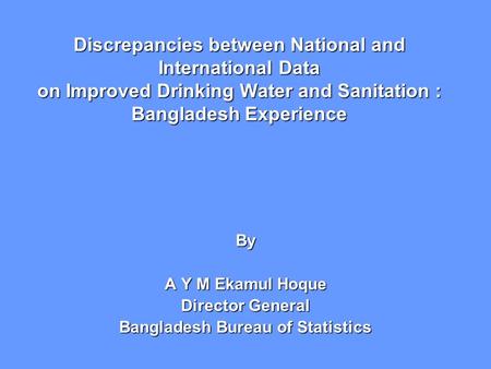 Discrepancies between National and International Data on Improved Drinking Water and Sanitation : Bangladesh Experience By A Y M Ekamul Hoque Director.