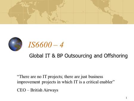 1 IS6600 – 4 Global IT & BP Outsourcing and Offshoring “There are no IT projects; there are just business improvement projects in which IT is a critical.