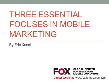 THREE ESSENTIAL FOCUSES IN MOBILE MARKETING By Eric Koeck Center website: www.fox.temple.edu/gbm.