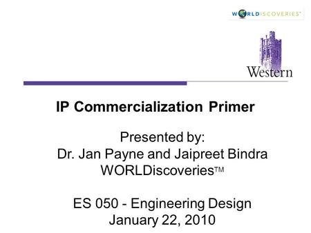 IP Commercialization Primer Presented by: Dr. Jan Payne and Jaipreet Bindra WORLDiscoveries TM ES 050 - Engineering Design January 22, 2010.