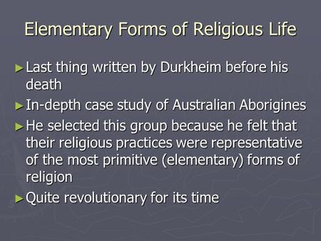 Elementary Forms of Religious Life ► Last thing written by Durkheim before his death ► In-depth case study of Australian Aborigines ► He selected this.