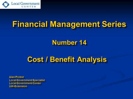 Financial Management Series Number 14 Cost / Benefit Analysis Alan Probst Local Government Specialist Local Government Center UW-Extension Cost / Benefit.