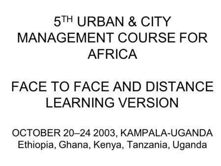 5 TH URBAN & CITY MANAGEMENT COURSE FOR AFRICA FACE TO FACE AND DISTANCE LEARNING VERSION OCTOBER 20–24 2003, KAMPALA-UGANDA Ethiopia, Ghana, Kenya, Tanzania,