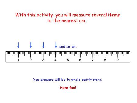 With this activity, you will measure several items to the nearest cm. and so on… You answers will be in whole centimeters. Have fun!