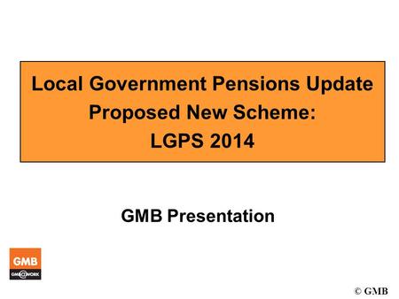 © GMB Local Government Pensions Update Proposed New Scheme: LGPS 2014 GMB Presentation.