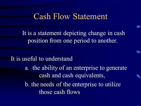Cash Flow Statement It is a statement depicting change in cash position from one period to another. It is useful to understand a. the ability of an enterprise.