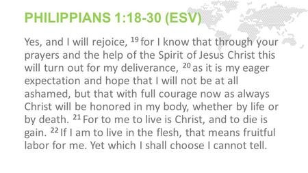 PHILIPPIANS 1:18-30 (ESV) Yes, and I will rejoice, 19 for I know that through your prayers and the help of the Spirit of Jesus Christ this will turn out.