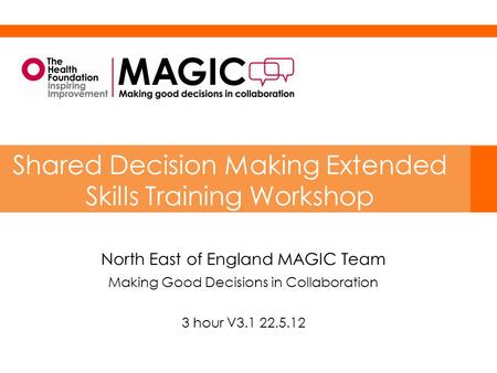 North East of England MAGIC Team Making Good Decisions in Collaboration 3 hour V3.1 22.5.12 Shared Decision Making Extended Skills Training Workshop.