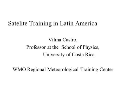 Satelite Training in Latin America Vilma Castro, Professor at the School of Physics, University of Costa Rica WMO Regional Meteorological Training Center.