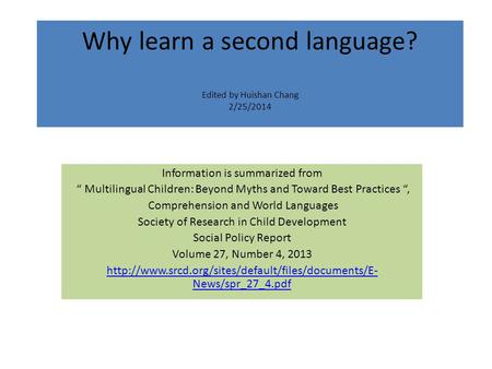 Why learn a second language? Edited by Huishan Chang 2/25/2014 Information is summarized from “ Multilingual Children: Beyond Myths and Toward Best Practices.