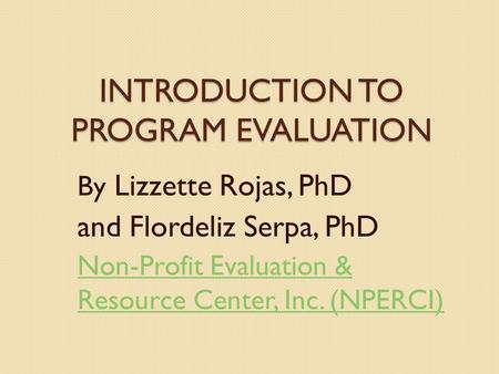 INTRODUCTION TO PROGRAM EVALUATION By Lizzette Rojas, PhD and Flordeliz Serpa, PhD Non-Profit Evaluation & Resource Center, Inc. (NPERCI)