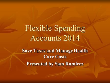 Flexible Spending Accounts 2014 Save Taxes and Manage Health Care Costs Presented by Sam Ramirez.