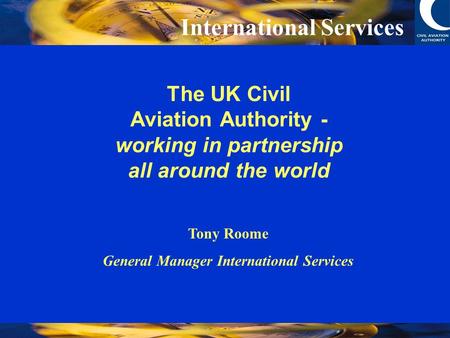 International Services The UK Civil Aviation Authority - working in partnership all around the world Tony Roome General Manager International Services.