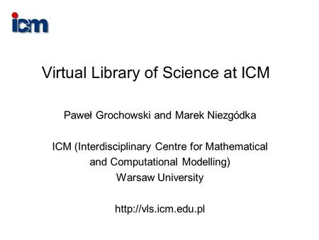 Virtual Library of Science at ICM Paweł Grochowski and Marek Niezgódka ICM (Interdisciplinary Centre for Mathematical and Computational Modelling) Warsaw.