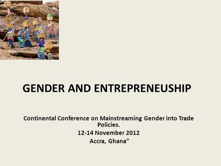 GENDER AND ENTREPRENEUSHIP Continental Conference on Mainstreaming Gender into Trade Policies. 12-14 November 2012 Accra, Ghana