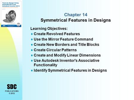 SDC PUBLICATIONS © 2012 Chapter 14 Symmetrical Features in Designs Learning Objectives:  Create Revolved Features  Use the Mirror Feature Command  Create.