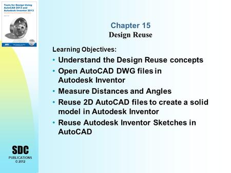 SDC PUBLICATIONS © 2012 Chapter 15 Design Reuse Learning Objectives: Understand the Design Reuse concepts Open AutoCAD DWG files in Autodesk Inventor Measure.