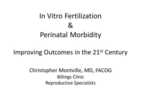 In Vitro Fertilization & Perinatal Morbidity Improving Outcomes in the 21 st Century Christopher Montville, MD, FACOG Billings Clinic Reproductive Specialists.