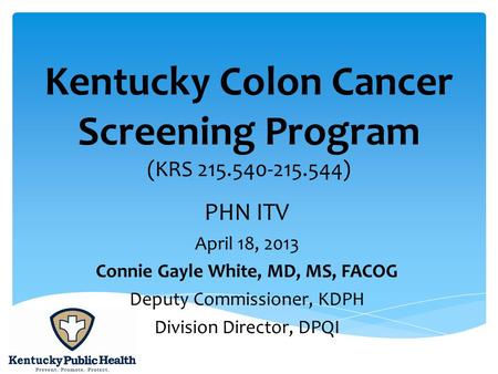 Kentucky Colon Cancer Screening Program (KRS 215.540-215.544) PHN ITV April 18, 2013 Connie Gayle White, MD, MS, FACOG Deputy Commissioner, KDPH Division.