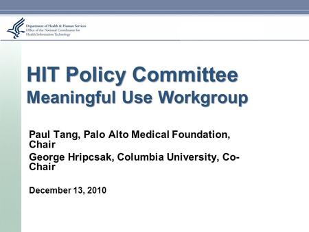 HIT Policy Committee Meaningful Use Workgroup Paul Tang, Palo Alto Medical Foundation, Chair George Hripcsak, Columbia University, Co- Chair December 13,