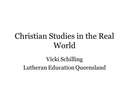 Christian Studies in the Real World Vicki Schilling Lutheran Education Queensland.
