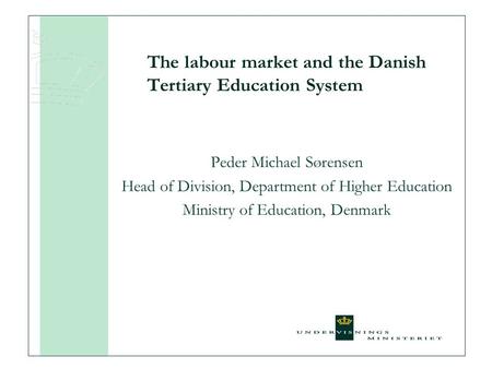 The labour market and the Danish Tertiary Education System Peder Michael Sørensen Head of Division, Department of Higher Education Ministry of Education,