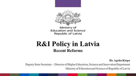 R&I Policy in Latvia Recent Reforms Dr. Agrita Kiopa Deputy State Secretary – Director of Higher Education, Science and Innovation Department Ministry.