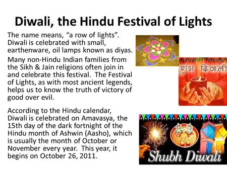 Diwali, the Hindu Festival of Lights The name means, “a row of lights”. Diwali is celebrated with small, earthenware, oil lamps known as diyas. Many non-Hindu.