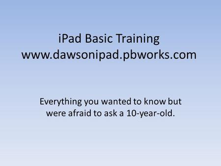 IPad Basic Training www.dawsonipad.pbworks.com Everything you wanted to know but were afraid to ask a 10-year-old.