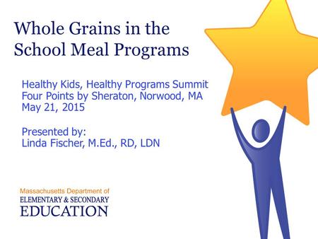 Whole Grains in the School Meal Programs Healthy Kids, Healthy Programs Summit Four Points by Sheraton, Norwood, MA May 21, 2015 Presented by: Linda Fischer,