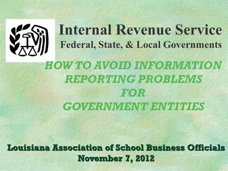 Internal Revenue Service Federal, State, & Local Governments Louisiana Association of School Business Officials November 7, 2012 HOW TO AVOID INFORMATION.