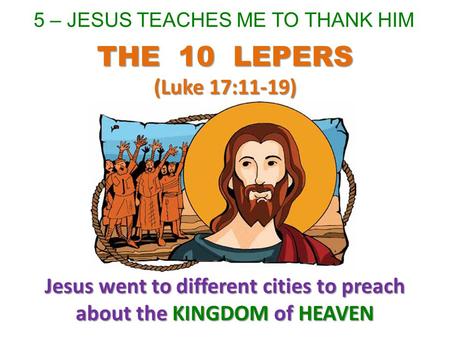 5 – JESUS TEACHES ME TO THANK HIM Jesus went to different cities to preach about the KINGDOM of HEAVEN THE 10 LEPERS (Luke 17:11-19)