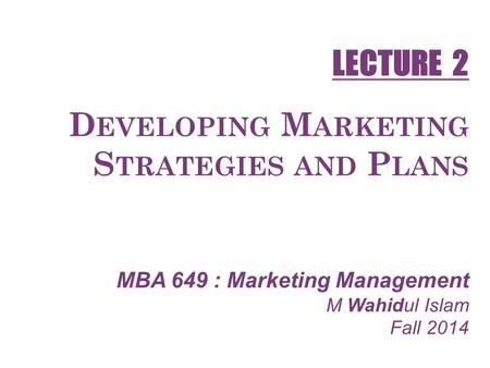D EVELOPING M ARKETING S TRATEGIES AND P LANS MBA 649 : Marketing Management M Wahidul Islam Fall 2014 LECTURE 2.