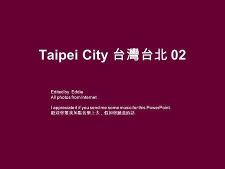 Taipei City 台灣台北 02 Edited by Eddie All photos from Internet I appreciate it if you send me some music for this PowerPoint. 歡迎您幫我加點音樂上去，假如您願意的話.