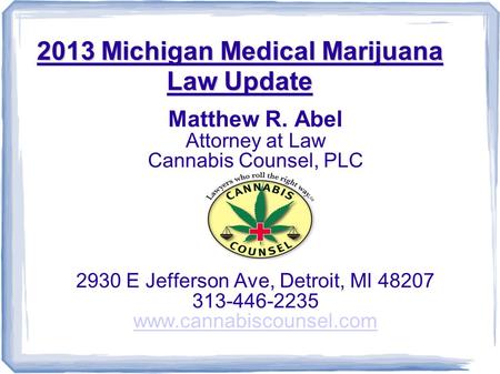2013 Michigan Medical Marijuana Law Update Matthew R. Abel Attorney at Law Cannabis Counsel, PLC 2930 E Jefferson Ave, Detroit, MI 48207 313-446-2235 www.cannabiscounsel.com.
