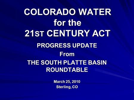 COLORADO WATER for the 21 ST CENTURY ACT PROGRESS UPDATE From THE SOUTH PLATTE BASIN ROUNDTABLE March 25, 2010 Sterling, CO.